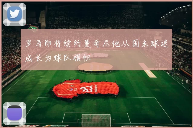 罗马即将续约曼奇尼他从国米球迷成长为球队旗帜