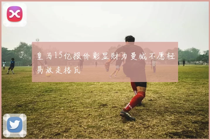 皇马15亿报价彰显财力曼城不愿轻易放走格瓦