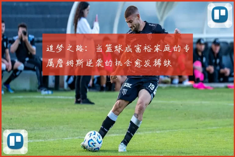 追梦之路：当篮球成富裕家庭的专属詹姆斯逆袭的机会愈发稀缺